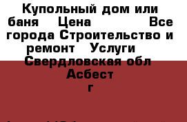 Купольный дом или баня  › Цена ­ 68 000 - Все города Строительство и ремонт » Услуги   . Свердловская обл.,Асбест г.